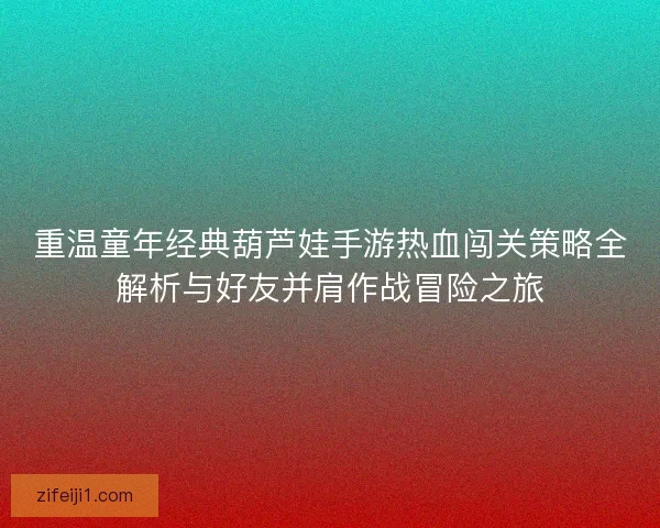 重温童年经典葫芦娃手游热血闯关策略全解析与好友并肩作战冒险之旅