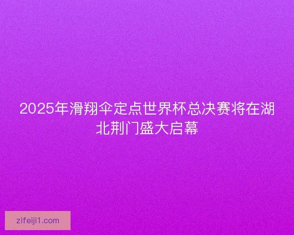 2025年滑翔伞定点世界杯总决赛将在湖北荆门盛大启幕