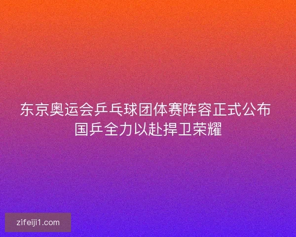 东京奥运会乒乓球团体赛阵容正式公布 国乒全力以赴捍卫荣耀