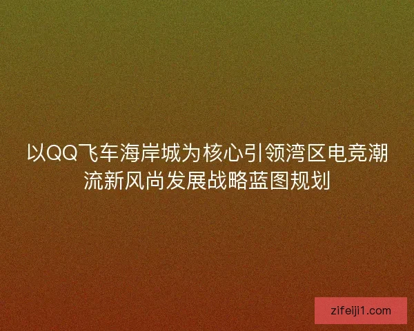 以QQ飞车海岸城为核心引领湾区电竞潮流新风尚发展战略蓝图规划