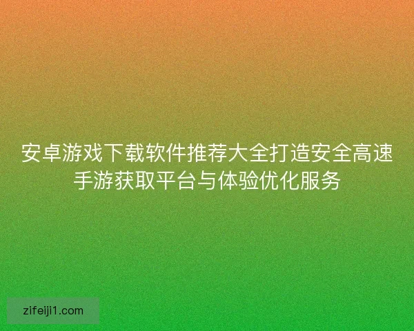 安卓游戏下载软件推荐大全打造安全高速手游获取平台与体验优化服务