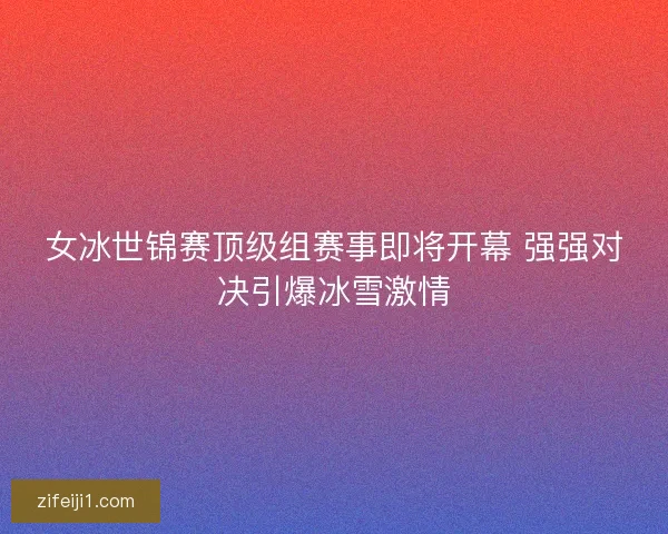 女冰世锦赛顶级组赛事即将开幕 强强对决引爆冰雪激情